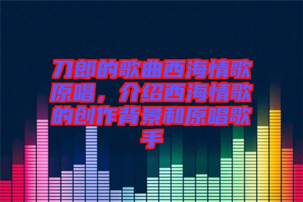 刀郎的歌曲西海情歌原唱，介紹西海情歌的創(chuàng)作背景和原唱歌手