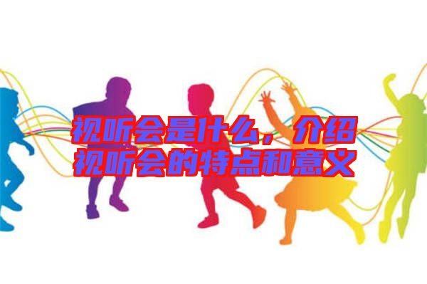 視聽會是什么，介紹視聽會的特點(diǎn)和意義