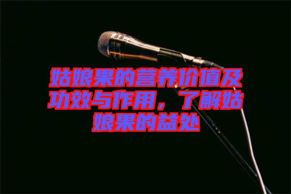 姑娘果的營養(yǎng)價值及功效與作用，了解姑娘果的益處