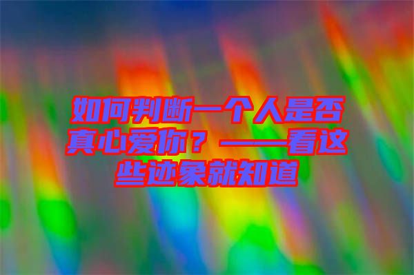如何判斷一個人是否真心愛你？——看這些跡象就知道
