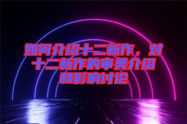 如何介紹十二新作，對十二新作的審美介紹和影響討論