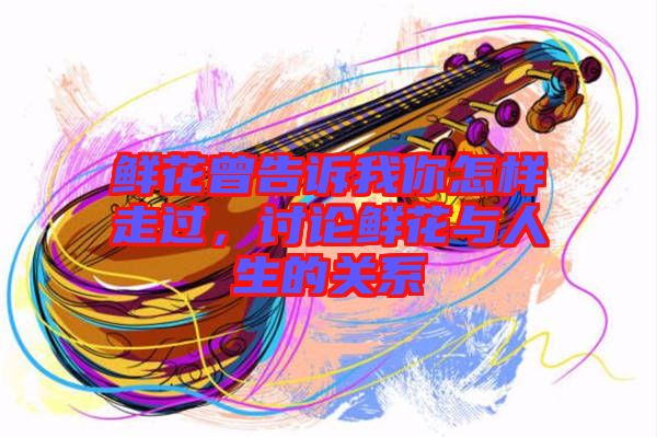 鮮花曾告訴我你怎樣走過，討論鮮花與人生的關系