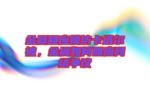 金晨回應(yīng)模仿卡塔爾被，金晨如何回應(yīng)網(wǎng)絡(luò)爭議