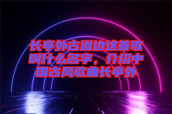 長亭外古道邊這首歌叫什么名字，介紹中國古風歌曲長亭外