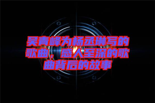 吳青峰為楊丞琳寫的歌曲，感人至深的歌曲背后的故事
