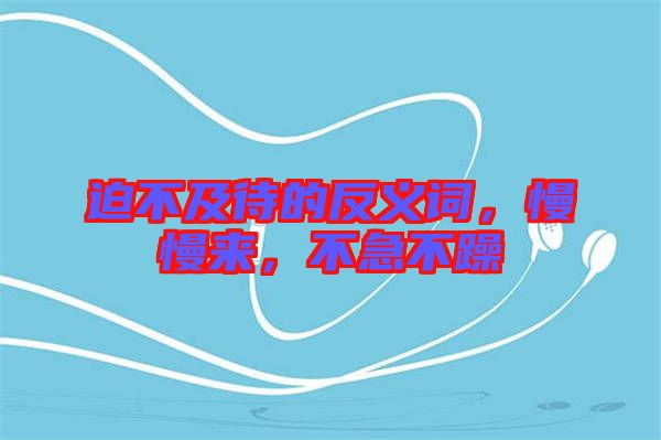 迫不及待的反義詞，慢慢來(lái)，不急不躁