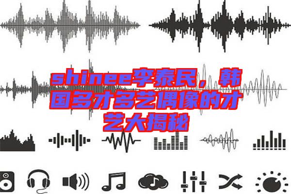 shinee李泰民，韓國(guó)多才多藝偶像的才藝大揭秘