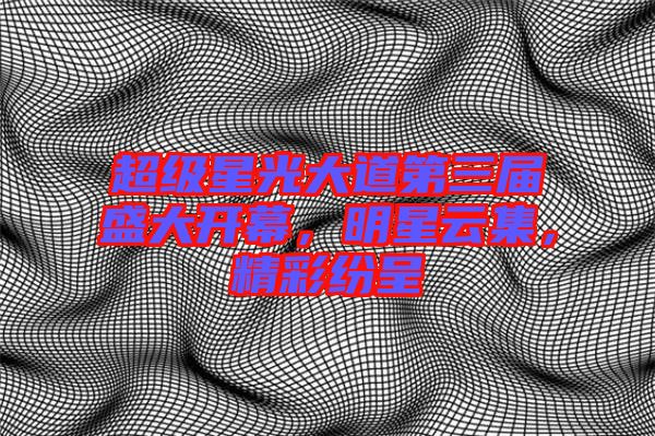 超級(jí)星光大道第三屆盛大開(kāi)幕，明星云集，精彩紛呈