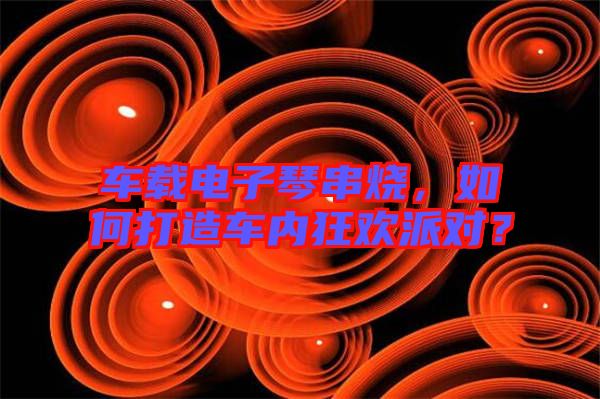 車載電子琴串燒，如何打造車內(nèi)狂歡派對？