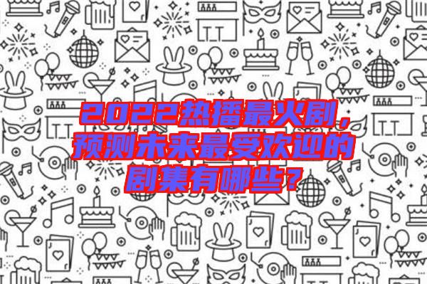 2022熱播最火劇，預(yù)測未來最受歡迎的劇集有哪些？
