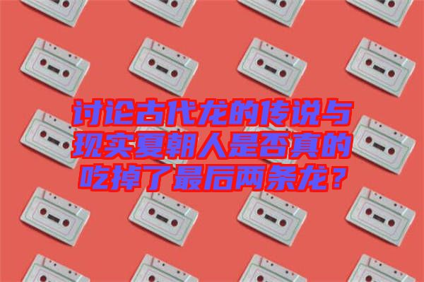 討論古代龍的傳說與現(xiàn)實夏朝人是否真的吃掉了最后兩條龍？