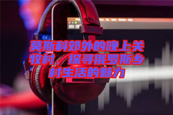 莫斯科郊外的晚上關(guān)牧村，探尋俄羅斯鄉(xiāng)村生活的魅力