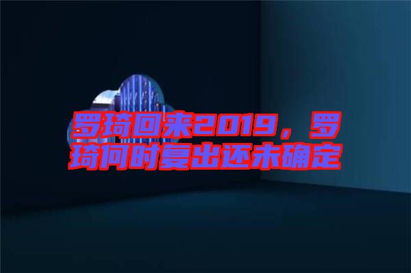 羅琦回來2019，羅琦何時復(fù)出還未確定