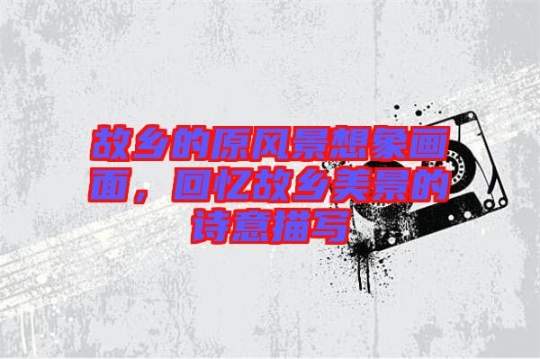 故鄉(xiāng)的原風(fēng)景想象畫面，回憶故鄉(xiāng)美景的詩意描寫