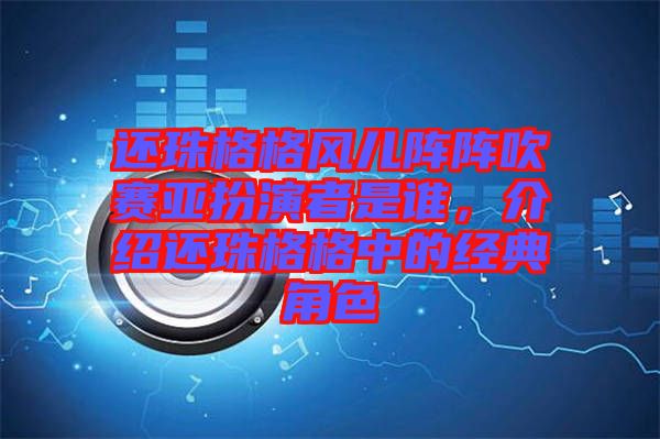 還珠格格風(fēng)兒陣陣吹賽亞扮演者是誰(shuí)，介紹還珠格格中的經(jīng)典角色