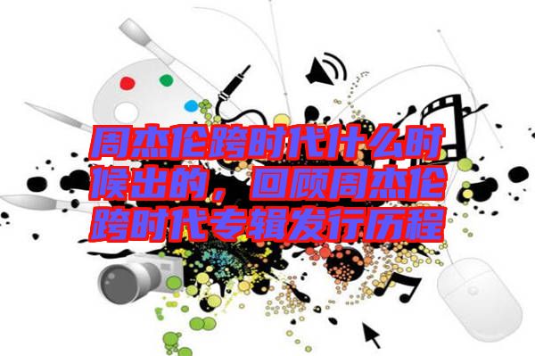 周杰倫跨時代什么時候出的，回顧周杰倫跨時代專輯發(fā)行歷程