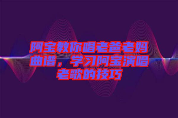 阿寶教你唱老爸老媽曲譜，學(xué)習(xí)阿寶演唱老歌的技巧