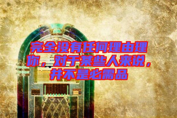 完全沒有任何理由理你，對于某些人來說，并不是必需品