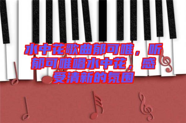 水中花歌曲郁可唯，聽郁可唯唱水中花，感受清新的氛圍