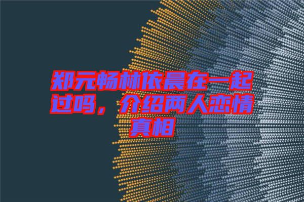 鄭元暢林依晨在一起過嗎，介紹兩人戀情真相