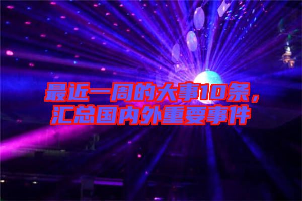 最近一周的大事10條，匯總國內(nèi)外重要事件