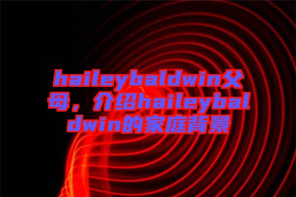 haileybaldwin父母，介紹haileybaldwin的家庭背景