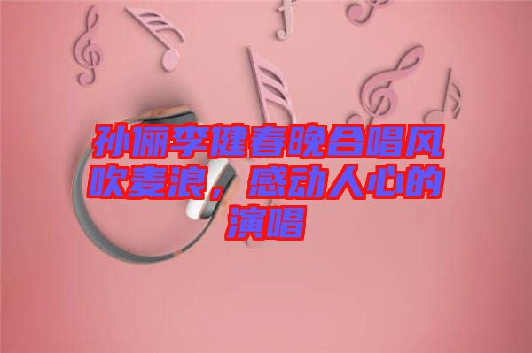 孫儷李健春晚合唱風(fēng)吹麥浪，感動人心的演唱