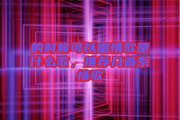 的時候可以唱情歌是什么歌，推薦幾首系情歌