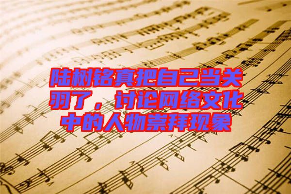 陸樹銘真把自己當(dāng)關(guān)羽了，討論網(wǎng)絡(luò)文化中的人物崇拜現(xiàn)象