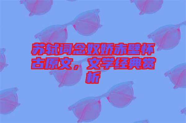 蘇軾詞念奴嬌赤壁懷古原文，文學(xué)經(jīng)典賞析
