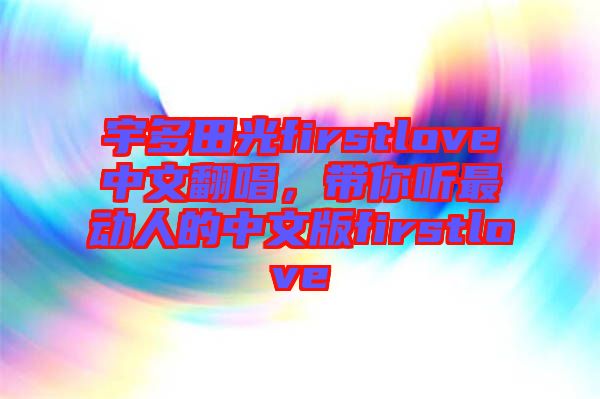 宇多田光firstlove中文翻唱，帶你聽最動(dòng)人的中文版firstlove