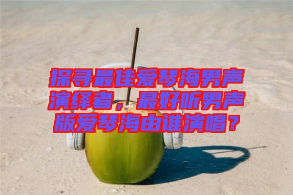 探尋最佳愛(ài)琴海男聲演繹者，最好聽(tīng)男聲版愛(ài)琴海由誰(shuí)演唱？
