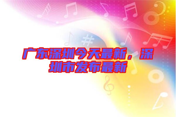 廣東深圳今天最新，深圳市發(fā)布最新