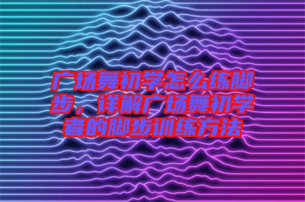廣場(chǎng)舞初學(xué)怎么練腳步，詳解廣場(chǎng)舞初學(xué)者的腳步訓(xùn)練方法
