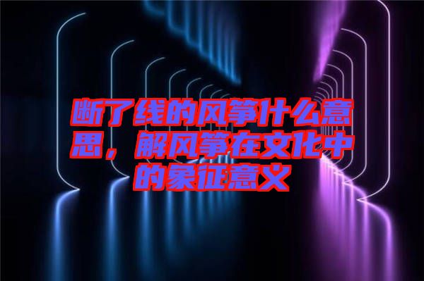 斷了線的風(fēng)箏什么意思，解風(fēng)箏在文化中的象征意義