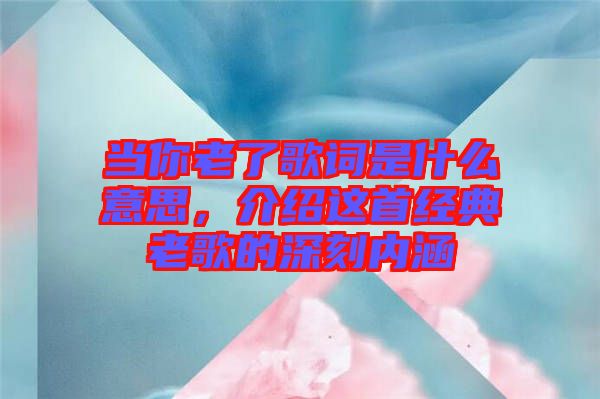 當(dāng)你老了歌詞是什么意思，介紹這首經(jīng)典老歌的深刻內(nèi)涵