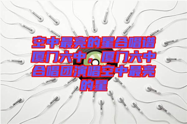 空中最亮的星合唱譜廈門六中，廈門六中合唱團(tuán)演唱空中最亮的星