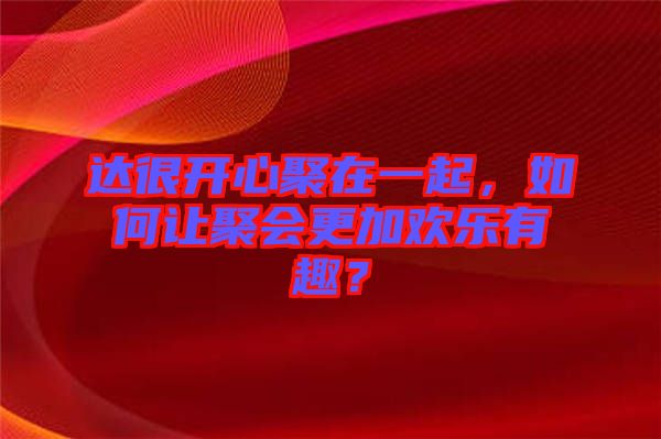 達(dá)很開心聚在一起，如何讓聚會(huì)更加歡樂有趣？