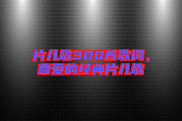 片兒歌300首歌詞，喜愛的經(jīng)典片兒歌