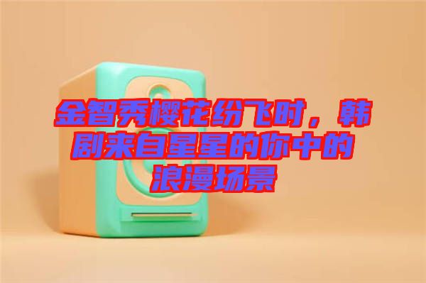 金智秀櫻花紛飛時(shí)，韓劇來(lái)自星星的你中的浪漫場(chǎng)景