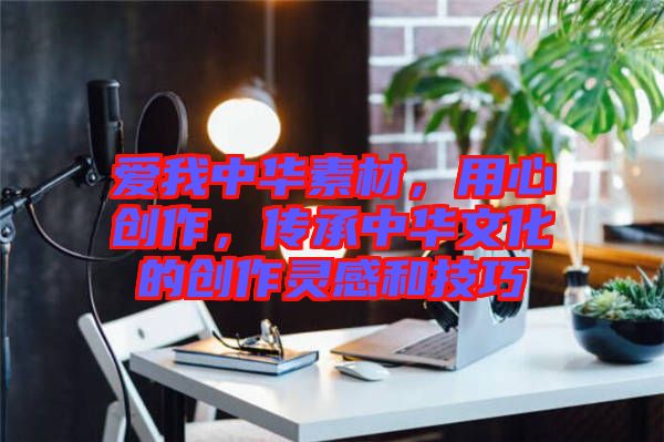 愛我中華素材，用心創(chuàng)作，傳承中華文化的創(chuàng)作靈感和技巧