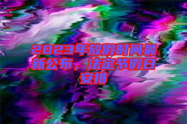 2023年放假時(shí)間最新公布，法定節(jié)假日安排
