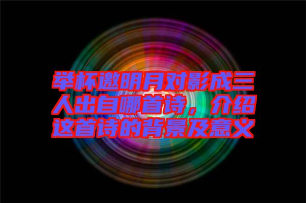 舉杯邀明月對影成三人出自哪首詩，介紹這首詩的背景及意義