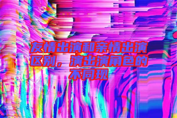 友情出演和親情出演區(qū)別，演出演角色的不同現(xiàn)