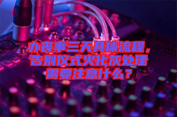 辦喪事三天具體流程，告別儀式火化灰處理需要注意什么？