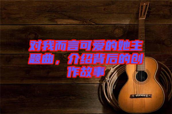 對我而言可愛的她主題曲，介紹背后的創(chuàng)作故事