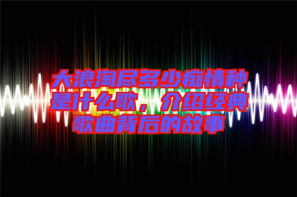 大浪淘盡多少癡情種是什么歌，介紹經(jīng)典歌曲背后的故事