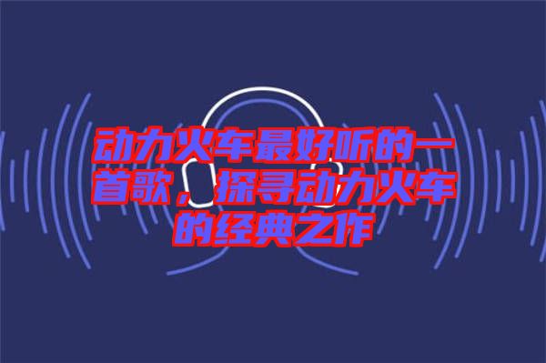 動(dòng)力火車最好聽的一首歌，探尋動(dòng)力火車的經(jīng)典之作