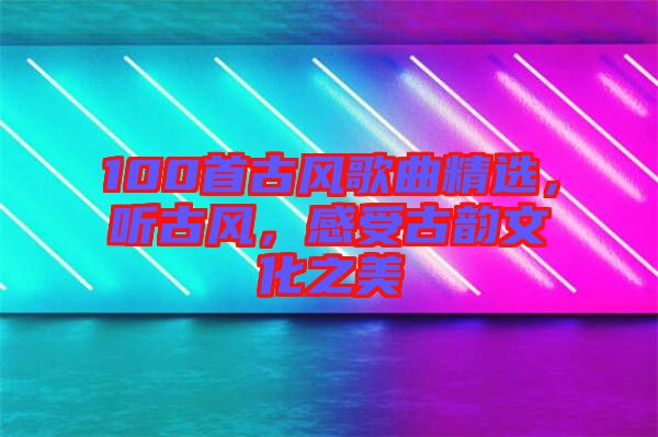 100首古風(fēng)歌曲精選，聽古風(fēng)，感受古韻文化之美