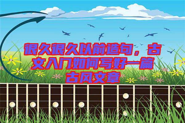 很久很久以前造句，古文入門(mén)如何寫(xiě)好一篇古風(fēng)文章